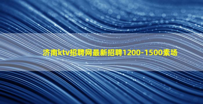 济南ktv招聘网最新招聘1200-1500素场